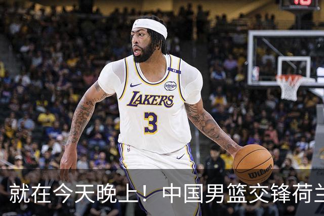 就在今天晚上！中国男篮交锋荷兰！3个好消息+1个噩耗，杨瀚森正式归回